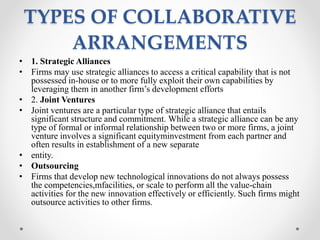 TYPES OF COLLABORATIVE
ARRANGEMENTS
• 1. Strategic Alliances
• Firms may use strategic alliances to access a critical capability that is not
possessed in-house or to more fully exploit their own capabilities by
leveraging them in another firm’s development efforts
• 2. Joint Ventures
• Joint ventures are a particular type of strategic alliance that entails
significant structure and commitment. While a strategic alliance can be any
type of formal or informal relationship between two or more firms, a joint
venture involves a significant equityminvestment from each partner and
often results in establishment of a new separate
• entity.
• Outsourcing
• Firms that develop new technological innovations do not always possess
the competencies,mfacilities, or scale to perform all the value-chain
activities for the new innovation effectively or efficiently. Such firms might
outsource activities to other firms.
 