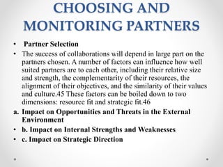 CHOOSING AND
MONITORING PARTNERS
• Partner Selection
• The success of collaborations will depend in large part on the
partners chosen. A number of factors can influence how well
suited partners are to each other, including their relative size
and strength, the complementarity of their resources, the
alignment of their objectives, and the similarity of their values
and culture.45 These factors can be boiled down to two
dimensions: resource fit and strategic fit.46
a. Impact on Opportunities and Threats in the External
Environment
• b. Impact on Internal Strengths and Weaknesses
• c. Impact on Strategic Direction
 