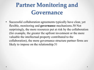 Partner Monitoring and
Governance
• Successful collaboration agreements typically have clear, yet
flexible, monitoring and governance mechanisms.50 Not
surprisingly, the more resources put at risk by the collaboration
(for example, the greater the upfront investment or the more
valuable the intellectual property contributed to the
collaboration), the more governance structure partner firms are
likely to impose on the relationship.51
 