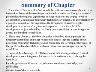 Summary of Chapter
• 1. A number of factors will influence whether a firm chooses to collaborate on an
innovation. Some of the most important include whether the firm (or a potential
partner) has the required capabilities or other resources, the degree to which
collaboration would make proprietary technologies vulnerable to expropriation by
a potential competitor, the importance the firm places on controlling the
development process and any innovation produced, and the role of the
development project in building the firm’s own capabilities or permitting it to
access another firm’s capabilities.
• 2. Firms may choose to avoid collaboration when they already possess the
necessary capabilities and other resources in-house, they are worried about
protecting proprietary technologies and controlling the development process, or
they prefer to build capabilities in-house rather than access a partner firm’s
capabilities.
• 3. Some of the advantages of collaboration include sharing costs and risks of
development, combining complementary skills and resources, enabling the
transfer of
• knowledge between firms and the joint creation of new knowledge, and
facilitating
• the creation of shared standards.
 