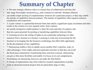 Summary of Chapter
• 4. The term strategic alliances refers to a broad class of collaboration activities that
• may range from highly structured (e.g., joint ventures) to informal. Strategic alliances
• can enable simple pooling of complementary resources for a particular project, or they may enable
the transfer of capabilities between partners. The transfer of capabilities often requires extensive
coordination and cooperation
• 5. A joint venture is a partnership between firms that entails a significant equity investment and often
results in the creation of a new separate entity. Joint ventures
• are usually designed to enable partners to share the costs and risks of a project, and
• they have great potential for pooling or transferring capabilities between firms.
• 6. Licensing involves the selling of rights to use a particular technology (or other
• resource) from a licensor to a licensee. Licensing is a fast way of accessing (for the
• licensee) or leveraging (for the licensor) a technology, but offers little opportunity
• for the development of new capabilities.
• 7. Outsourcing enables a firm to rapidly access another firm’s expertise, scale, or
• other advantages. Firms might outsource particular activities so that they can avoid
• the fixed asset commitment of performing those activities in-house. Outsourcing
• can give a firm more flexibility and enable it to focus on its core competencies.
• Overreliance on outsourcing, however, can make the firm hollow.
• 8. Groups of organizations may form collective research organizations to jointly
• work on advanced research projects that are particularly large or risky.
 