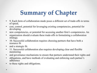 Summary of Chapter
• 9. Each form of collaboration mode poses a different set of trade-offs in terms
of speed,
• cost, control, potential for leveraging existing competencies, potential for
developing
• new competencies, or potential for accessing another firm’s competencies. An
• organization should evaluate these trade-offs in formulating a collaboration
strategy.
• 10. Successful collaboration requires choosing partners that have both a
resource fit
• and a strategic fit.
• 11. Successful collaboration also requires developing clear and flexible
monitoring
• and governance mechanisms to ensure that partners understand their rights and
• obligations, and have methods of evaluating and enforcing each partner’s
adherence
• to these rights and obligations.
 
