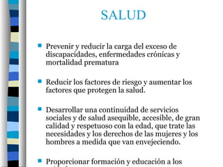 SALUD

   Prevenir y reducir la carga del exceso de
    discapacidades, enfermedades crónicas y
    mortalidad prematura

   Reducir los factores de riesgo y aumentar los
    factores que protegen la salud.

   Desarrollar una continuidad de servicios
    sociales y de salud asequible, accesible, de gran
    calidad y respetuoso con la edad, que trate las
    necesidades y los derechos de las mujeres y los
    hombres a medida que van envejeciendo.

   Proporcionar formación y educación a los
 