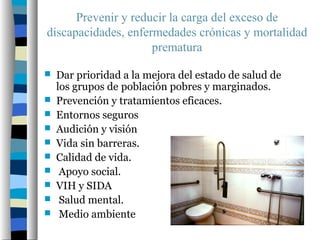 Prevenir y reducir la carga del exceso de
discapacidades, enfermedades crónicas y mortalidad
                     prematura

   Dar prioridad a la mejora del estado de salud de
    los grupos de población pobres y marginados.
   Prevención y tratamientos eficaces.
   Entornos seguros
   Audición y visión
   Vida sin barreras.
   Calidad de vida.
    Apoyo social.
   VIH y SIDA
    Salud mental.
    Medio ambiente
 