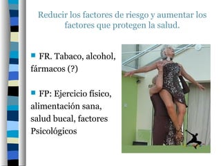 Reducir los factores de riesgo y aumentar los
          factores que protegen la salud.


 FR. Tabaco, alcohol,
fármacos (?)

  FP: Ejercicio físico,
alimentación sana,
salud bucal, factores
Psicológicos
 