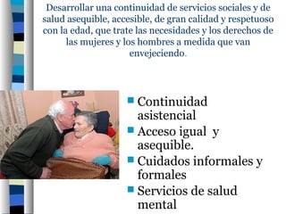 Desarrollar una continuidad de servicios sociales y de
salud asequible, accesible, de gran calidad y respetuoso
con la edad, que trate las necesidades y los derechos de
      las mujeres y los hombres a medida que van
                      envejeciendo.



                     Continuidad
                      asistencial
                     Acceso igual y
                      asequible.
                     Cuidados informales y
                      formales
                     Servicios de salud
                      mental
 