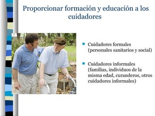 Proporcionar formación y educación a los
              cuidadores


                     Cuidadores formales
                      (personales sanitarios y social)

                     Cuidadores informales
                      (familias, individuos de la
                      misma edad, curanderos, otros
                      cuidadores informales)
 