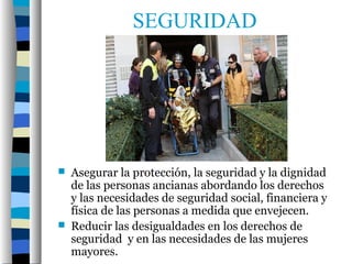 SEGURIDAD




   Asegurar la protección, la seguridad y la dignidad
    de las personas ancianas abordando los derechos
    y las necesidades de seguridad social, financiera y
    física de las personas a medida que envejecen.
   Reducir las desigualdades en los derechos de
    seguridad y en las necesidades de las mujeres
    mayores.
 
