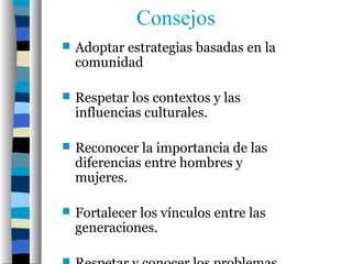 Consejos
   Adoptar estrategias basadas en la
    comunidad

   Respetar los contextos y las
    influencias culturales.

   Reconocer la importancia de las
    diferencias entre hombres y
    mujeres.

   Fortalecer los vínculos entre las
    generaciones.
 