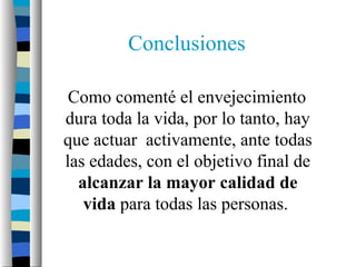 Conclusiones

 Como comenté el envejecimiento
dura toda la vida, por lo tanto, hay
que actuar activamente, ante todas
las edades, con el objetivo final de
  alcanzar la mayor calidad de
   vida para todas las personas.
 