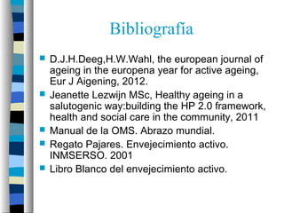 Bibliografía
   D.J.H.Deeg,H.W.Wahl, the european journal of
    ageing in the europena year for active ageing,
    Eur J Aigening, 2012.
   Jeanette Lezwijn MSc, Healthy ageing in a
    salutogenic way:building the HP 2.0 framework,
    health and social care in the community, 2011
   Manual de la OMS. Abrazo mundial.
   Regato Pajares. Envejecimiento activo.
    INMSERSO. 2001
   Libro Blanco del envejecimiento activo.
 