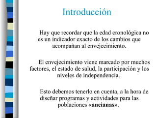 Introducción

    Hay que recordar que la edad cronológica no
   es un indicador exacto de los cambios que
         acompañan al envejecimiento.

    El envejecimiento viene marcado por muchos
factores, el estado de salud, la participación y los
             niveles de independencia.

    Esto debemos tenerlo en cuenta, a la hora de
    diseñar programas y actividades para las
           poblaciones «ancianas».
 