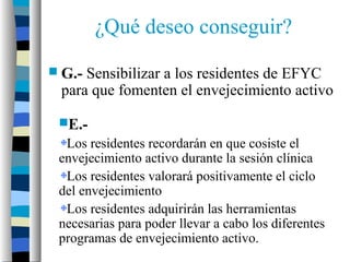 ¿Qué deseo conseguir?
 G.-Sensibilizar a los residentes de EFYC
 para que fomenten el envejecimiento activo

 E.-
  Los residentes recordarán en que cosiste el
 envejecimiento activo durante la sesión clínica
  Los residentes valorará positivamente el ciclo
 del envejecimiento
  Los residentes adquirirán las herramientas
 necesarias para poder llevar a cabo los diferentes
 programas de envejecimiento activo.
 