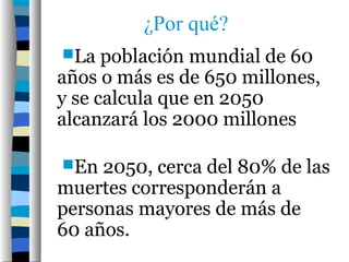 ¿Por qué?
La   población mundial de 60
años o más es de 650 millones,
y se calcula que en 2050
alcanzará los 2000 millones

En  2050, cerca del 80% de las
muertes corresponderán a
personas mayores de más de
60 años.
 