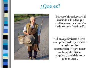 ¿Qué es?
      “Proceso bio-psico-social
        asociado a la edad que
      conlleva una disminución
       de la reserva funcional”.



      “El envejecimiento activo
     es el proceso de aprovechar
             al máximo las
      oportunidades para tener
          un bienestar físico,
      psíquico y social durante
             toda la vida”.
 