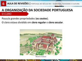 6 AULA DE REVISÕES | PORTUGAL NO SÉCULO XIII – ECONOMIA, SOCIEDADE E CULTURA
A ORGANIZAÇÃO DA SOCIEDADE PORTUGUESA
O CLERO
Possuía grandes propriedades (os coutos).
O clero estava dividido em clero regular e clero secular.
Mosteiro medieval.
 