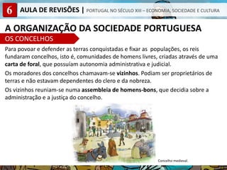 6 AULA DE REVISÕES | PORTUGAL NO SÉCULO XIII – ECONOMIA, SOCIEDADE E CULTURA
A ORGANIZAÇÃO DA SOCIEDADE PORTUGUESA
OS CONCELHOS
Para povoar e defender as terras conquistadas e fixar as populações, os reis
fundaram concelhos, isto é, comunidades de homens livres, criadas através de uma
carta de foral, que possuíam autonomia administrativa e judicial.
Os moradores dos concelhos chamavam-se vizinhos. Podiam ser proprietários de
terras e não estavam dependentes do clero e da nobreza.
Os vizinhos reuniam-se numa assembleia de homens-bons, que decidia sobre a
administração e a justiça do concelho.
Concelho medieval.
 