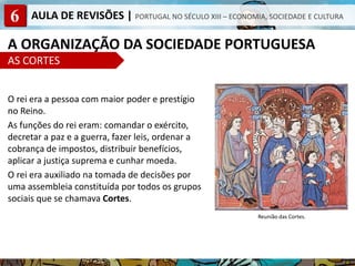 6 AULA DE REVISÕES | PORTUGAL NO SÉCULO XIII – ECONOMIA, SOCIEDADE E CULTURA
A ORGANIZAÇÃO DA SOCIEDADE PORTUGUESA
AS CORTES
O rei era a pessoa com maior poder e prestígio
no Reino.
As funções do rei eram: comandar o exército,
decretar a paz e a guerra, fazer leis, ordenar a
cobrança de impostos, distribuir benefícios,
aplicar a justiça suprema e cunhar moeda.
O rei era auxiliado na tomada de decisões por
uma assembleia constituída por todos os grupos
sociais que se chamava Cortes.
Reunião das Cortes.
 