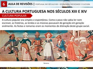 6 AULA DE REVISÕES | PORTUGAL NO SÉCULO XIII – ECONOMIA, SOCIEDADE E CULTURA
A CULTURA PORTUGUESA NOS SÉCULOS XIII E XIV
CULTURA POPULAR
A cultura popular era simples e espontânea. Como o povo não sabia ler nem
escrever, as histórias, as lendas e as músicas passavam de geração em geração
oralmente. As festas e romarias eram os momentos de distração deste grupo social.
Romaria.
 
