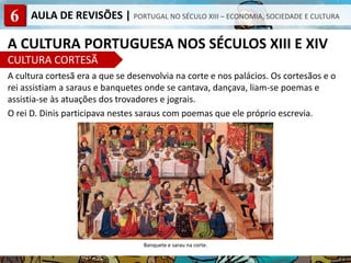 6 AULA DE REVISÕES | PORTUGAL NO SÉCULO XIII – ECONOMIA, SOCIEDADE E CULTURA
A CULTURA PORTUGUESA NOS SÉCULOS XIII E XIV
CULTURA CORTESÃ
A cultura cortesã era a que se desenvolvia na corte e nos palácios. Os cortesãos e o
rei assistiam a saraus e banquetes onde se cantava, dançava, liam-se poemas e
assistia-se às atuações dos trovadores e jograis.
O rei D. Dinis participava nestes saraus com poemas que ele próprio escrevia.
Banquete e sarau na corte.
 