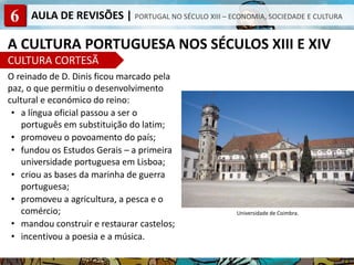 6 AULA DE REVISÕES | PORTUGAL NO SÉCULO XIII – ECONOMIA, SOCIEDADE E CULTURA
A CULTURA PORTUGUESA NOS SÉCULOS XIII E XIV
CULTURA CORTESÃ
O reinado de D. Dinis ficou marcado pela
paz, o que permitiu o desenvolvimento
cultural e económico do reino:
• a língua oficial passou a ser o
português em substituição do latim;
• promoveu o povoamento do país;
• fundou os Estudos Gerais – a primeira
universidade portuguesa em Lisboa;
• criou as bases da marinha de guerra
portuguesa;
• promoveu a agricultura, a pesca e o
comércio;
• mandou construir e restaurar castelos;
• incentivou a poesia e a música.
Universidade de Coimbra.
 