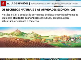 6 AULA DE REVISÕES | PORTUGAL NO SÉCULO XIII – ECONOMIA, SOCIEDADE E CULTURA
OS RECURSOS NATURAIS E AS ATIVIDADES ECONÓMICAS
No século XIII, a população portuguesa dedicava-se principalmente às
seguintes atividades económicas: agricultura, pecuária, pesca,
salicultura, artesanato e comércio.
 