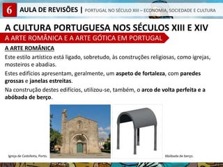 6 AULA DE REVISÕES | PORTUGAL NO SÉCULO XIII – ECONOMIA, SOCIEDADE E CULTURA
A CULTURA PORTUGUESA NOS SÉCULOS XIII E XIV
A ARTE ROMÂNICA E A ARTE GÓTICA EM PORTUGAL
A ARTE ROMÂNICA
Este estilo artístico está ligado, sobretudo, às construções religiosas, como igrejas,
mosteiros e abadias.
Estes edifícios apresentam, geralmente, um aspeto de fortaleza, com paredes
grossas e janelas estreitas.
Na construção destes edifícios, utilizou-se, também, o arco de volta perfeita e a
abóbada de berço.
Abóbada de berço.
Igreja de Cedofeita, Porto.
 