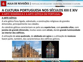 6 AULA DE REVISÕES | PORTUGAL NO SÉCULO XIII – ECONOMIA, SOCIEDADE E CULTURA
A CULTURA PORTUGUESA NOS SÉCULOS XIII E XIV
A ARTE ROMÂNICA E A ARTE GÓTICA EM PORTUGAL
A ARTE GÓTICA
A arte gótica ficou ligada, sobretudo, a construções religiosas de grandes
dimensões, principalmente nas cidades.
As catedrais góticas caracterizam-se pelo seu aspeto leve, com paredes altas, com
janelas de grande dimensão, muitas vezes com vitrais, dando grande luminosidade
ao interior dos edifícios.
A utilização do arco quebrado, da abóbada em ogiva e a utilização de rosáceas
fazem parte, também, das características dos edifícios góticos.
Mosteiro de Santa Maria da Vitória, na Batalha. Vitral do Mosteiro da Batalha.
 