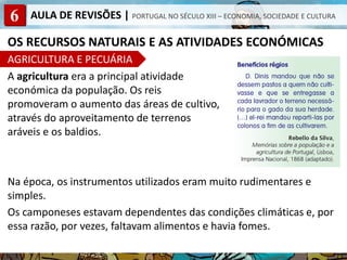 6 AULA DE REVISÕES | PORTUGAL NO SÉCULO XIII – ECONOMIA, SOCIEDADE E CULTURA
OS RECURSOS NATURAIS E AS ATIVIDADES ECONÓMICAS
AGRICULTURA E PECUÁRIA
A agricultura era a principal atividade
económica da população. Os reis
promoveram o aumento das áreas de cultivo,
através do aproveitamento de terrenos
aráveis e os baldios.
Na época, os instrumentos utilizados eram muito rudimentares e
simples.
Os camponeses estavam dependentes das condições climáticas e, por
essa razão, por vezes, faltavam alimentos e havia fomes.
 
