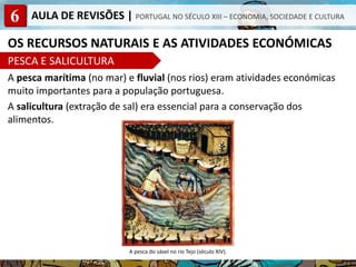 6 AULA DE REVISÕES | PORTUGAL NO SÉCULO XIII – ECONOMIA, SOCIEDADE E CULTURA
OS RECURSOS NATURAIS E AS ATIVIDADES ECONÓMICAS
PESCA E SALICULTURA
A pesca marítima (no mar) e fluvial (nos rios) eram atividades económicas
muito importantes para a população portuguesa.
A salicultura (extração de sal) era essencial para a conservação dos
alimentos.
A pesca do sável no rio Tejo (século XIV).
 