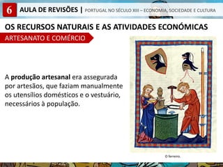 6 AULA DE REVISÕES | PORTUGAL NO SÉCULO XIII – ECONOMIA, SOCIEDADE E CULTURA
OS RECURSOS NATURAIS E AS ATIVIDADES ECONÓMICAS
ARTESANATO E COMÉRCIO
A produção artesanal era assegurada
por artesãos, que faziam manualmente
os utensílios domésticos e o vestuário,
necessários à população.
O ferreiro.
 
