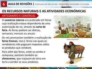 6 AULA DE REVISÕES | PORTUGAL NO SÉCULO XIII – ECONOMIA, SOCIEDADE E CULTURA
OS RECURSOS NATURAIS E AS ATIVIDADES ECONÓMICAS
ARTESANATO E COMÉRCIO
O comércio interno era praticado em feiras
cuja realização estava dependente de uma
autorização do rei, através da carta de
feira. As feiras podiam ser diárias,
semanais, mensais ou anuais.
Os reis promoviam também a realização de
feiras francas, isto é, feiras nas quais os
vendedores não pagavam impostos sobre
os produtos que vendiam.
Para além das feiras, onde se vendia e
comprava, existiam também os
almocreves, que viajavam de terra em
terra a vender os seus produtos.
O almocreve.
Feira no século XIII.
 