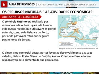 6 AULA DE REVISÕES | PORTUGAL NO SÉCULO XIII – ECONOMIA, SOCIEDADE E CULTURA
OS RECURSOS NATURAIS E AS ATIVIDADES ECONÓMICAS
ARTESANATO E COMÉRCIO
O comércio externo era realizado por
mercadores de outros lugares da Europa
e de outras regiões que utilizavam os portos
naturais, como o de Lisboa e do Porto,
por onde passavam rotas que seguiam
para o norte da Europa.
O dinamismo comercial destes portos levou ao desenvolvimento das suas
cidades, Lisboa, Porto, Viana do Castelo, Aveiro, Coimbra e Faro, e foram
responsáveis pelo aumento da sua população.
Principais rotas e locais do comércio externo no século XIII.
 