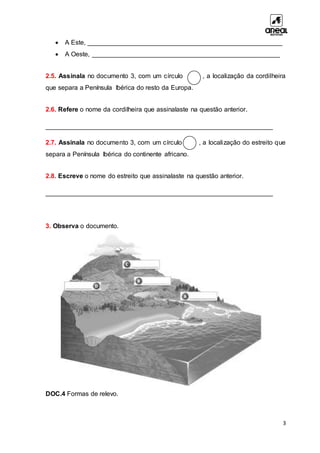 3
 A Este, ______________________________________________________
 A Oeste, ____________________________________________________
2.5. Assinala no documento 3, com um círculo , a localização da cordilheira
que separa a Península Ibérica do resto da Europa.
2.6. Refere o nome da cordilheira que assinalaste na questão anterior.
_______________________________________________________________
2.7. Assinala no documento 3, com um círculo , a localização do estreito que
separa a Península Ibérica do continente africano.
2.8. Escreve o nome do estreito que assinalaste na questão anterior.
_______________________________________________________________
3. Observa o documento.
DOC.4 Formas de relevo.
 