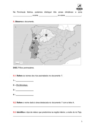 5
Na Península Ibérica, podemos distinguir três zonas climáticas: a zona
__________________, a zona __________________ e a zona _______________.
5. Observa o documento.
DOC.7 Rios peninsulares.
5.1. Refere os nomes dos rios assinalados no documento 7.
1 - _________________
2 – Rio Mondego.
3 - _________________
4 - _________________
5.2. Refere o nome dado à área destacada no documento 7 com a letra A.
_________________________________________________________________
5.3. Identifica o tipo de relevo que predomina na região interior, a norte do rio Tejo.
__________________________________________________________________
 