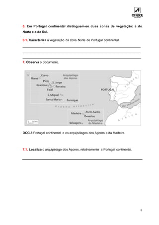 6
6. Em Portugal continental distinguem-se duas zonas de vegetação: a do
Norte e a do Sul.
6.1. Caracteriza a vegetação da zona Norte de Portugal continental.
__________________________________________________________________
__________________________________________________________________
__________________________________________________________________
7. Observa o documento.
DOC.8 Portugal continental e os arquipélagos dos Açores e da Madeira.
7.1. Localiza o arquipélago dos Açores, relativamente a Portugal continental.
 