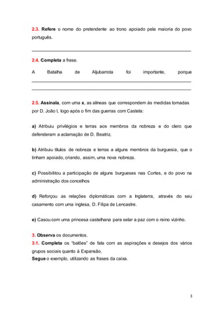 3
2.3. Refere o nome do pretendente ao trono apoiado pela maioria do povo
português.
_______________________________________________________________
2.4. Completa a frase.
A Batalha de Aljubarrota foi importante, porque
_______________________________________________________________
_______________________________________________________________
2.5. Assinala, com uma x, as alíneas que correspondem às medidas tomadas
por D. João I, logo após o fim das guerras com Castela:
a) Atribuiu privilégios e terras aos membros da nobreza e do clero que
defenderam a aclamação de D. Beatriz.
b) Atribuiu títulos de nobreza e terras a alguns membros da burguesia, que o
tinham apoiado, criando, assim, uma nova nobreza.
c) Possibilitou a participação de alguns burgueses nas Cortes, e do povo na
administração dos concelhos
d) Reforçou as relações diplomáticas com a Inglaterra, através do seu
casamento com uma inglesa, D. Filipa de Lencastre.
e) Casou com uma princesa castelhana para selar a paz com o reino vizinho.
3. Observa os documentos.
3.1. Completa os “balões” de fala com as aspirações e desejos dos vários
grupos sociais quanto à Expansão.
Segue o exemplo, utilizando as frases da caixa.
 