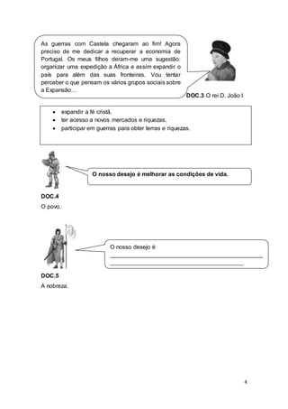 4
DOC.3 O rei D. João I
DOC.4
O povo.
DOC.5
A nobreza.
As guerras com Castela chegaram ao fim! Agora
preciso de me dedicar a recuperar a economia de
Portugal. Os meus filhos deram-me uma sugestão:
organizar uma expedição a África e assim expandir o
país para além das suas fronteiras. Vou tentar
perceber o que pensam os vários grupos sociais sobre
a Expansão…
O nosso desejo é
_______________________________________________
_________________________________________
 expandir a fé cristã.
 ter acesso a novos mercados e riquezas.
 participar em guerras para obter terras e riquezas.
O nosso desejo é melhorar as condições de vida.
 