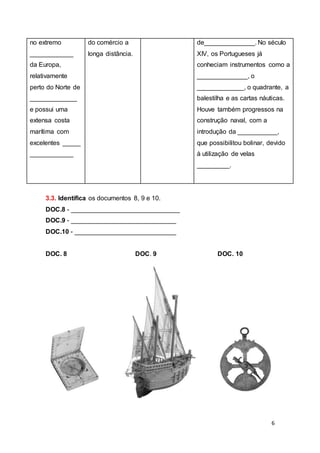 6
3.3. Identifica os documentos 8, 9 e 10.
DOC.8 - ______________________________
DOC.9 - _____________________________
DOC.10 - ____________________________
DOC. 8 DOC. 9 DOC. 10
no extremo
____________
da Europa,
relativamente
perto do Norte de
_____________
e possui uma
extensa costa
marítima com
excelentes _____
____________
do comércio a
longa distância.
de______________. No século
XIV, os Portugueses já
conheciam instrumentos como a
______________, o
_____________, o quadrante, a
balestilha e as cartas náuticas.
Houve também progressos na
construção naval, com a
introdução da ___________,
que possibilitou bolinar, devido
à utilização de velas
_________.
 