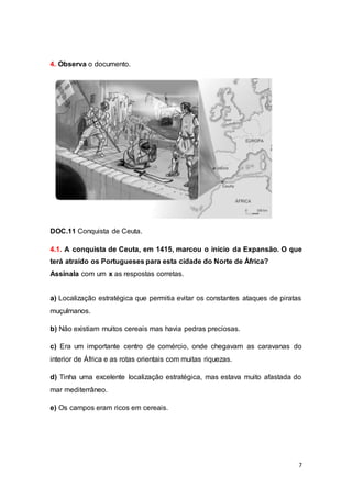 7
4. Observa o documento.
DOC.11 Conquista de Ceuta.
4.1. A conquista de Ceuta, em 1415, marcou o início da Expansão. O que
terá atraído os Portugueses para esta cidade do Norte de África?
Assinala com um x as respostas corretas.
a) Localização estratégica que permitia evitar os constantes ataques de piratas
muçulmanos.
b) Não existiam muitos cereais mas havia pedras preciosas.
c) Era um importante centro de comércio, onde chegavam as caravanas do
interior de África e as rotas orientais com muitas riquezas.
d) Tinha uma excelente localização estratégica, mas estava muito afastada do
mar mediterrâneo.
e) Os campos eram ricos em cereais.
 