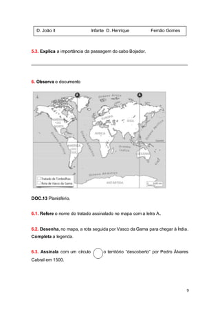 9
5.3. Explica a importância da passagem do cabo Bojador.
_______________________________________________________________
6. Observa o documento
DOC.13 Planisfério.
6.1. Refere o nome do tratado assinalado no mapa com a letra A.
6.2. Desenha, no mapa, a rota seguida por Vasco da Gama para chegar à Índia.
Completa a legenda.
6.3. Assinala com um círculo o território “descoberto” por Pedro Álvares
Cabral em 1500.
D. João II Infante D. Henrique Fernão Gomes
 