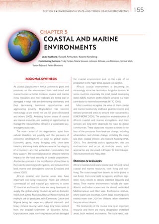 155 SECTION 2 ● ENVIRONMENTAL STATE-AND-TRENDS: 20-YEAR RETROSPECTIVE 
CHAPTER 5 
COASTAL AND MARINE 
ENVIRONMENTS 
Lead Authors: Russell Arthurton, Kwame Korateng 
Contributing Authors: Ticky Forbes, Maria Snoussi, Johnson Kitheka, Jan Robinson, Nirmal Shah, 
REGIONAL SYNTHESIS 
As coastal populations in Africa continue to grow, and 
pressures on the environment from land-based and 
marine human activities increase, coastal and marine 
living resources and their habitats are being lost or 
damaged in ways that are diminishing biodiversity and 
thus decreasing livelihood opportunities and 
aggravating poverty. Degradation has become 
increasingly acute within the last 50 years (Crossland 
and others 2005). Arresting further losses of coastal 
and marine resources, and building on opportunities to 
manage the resources that remain in a sustainable way, 
are urgent objectives. 
The main causes of this degradation, apart from 
natural disasters, are poverty and the pressures of 
economic development at local to global scales. 
Economic gains, many bringing only short-term 
benefits, are being made at the expense of the integrity 
of ecosystems and the vulnerable communities that 
they support. The overexploitation of offshore fisheries 
impacts on the food security of coastal populations. 
Another key concern is the modification of river flows to 
the coast by damming and irrigation, and pollution from 
land, marine and atmospheric sources (Crossland and 
others 2005). 
Africa’s coastal and marine areas also have 
important non-living resources. There are offshore 
commercial oil and natural gas reserves in some 
20 countries and many of these are being developed to 
supply the global energy market as well as domestic 
needs (EIA 2005). Many countries in Western Africa, for 
example, are oil producers, with Cameroon, Gabon and 
Nigeria being net exporters. Alluvial diamond- and 
heavy mineral-bearing sands have long been worked 
from the coastal sediments of Southern Africa. 
Exploitation of these non-living resources has damaged 
the coastal environment and, in the case of oil 
production in the Niger delta, caused civil conflict. 
Africa’s coastal environment is becoming an 
increasingly attractive destination for global tourism. In 
some countries, especially the small island developing 
states (SIDS), tourism, and its related services, is a main 
contributor to national economies (WTTC 2005). 
Most countries recognize the value of their coastal 
and marine biodiversity and have gazetted marine and 
wetland protected areas to ensure their sustainability 
(UNEP-WCMC 2000). The protection and restoration of 
Africa’s coastal and marine ecosystems and their 
services are long-term objectives for local to global 
communities. These objectives must be achieved in the 
face of the pressures from land-use change, including 
urbanization, and climate change, including the rising 
sea level, coastal erosion and lowland flooding (IPCC 
2001). This demands policy approaches that are 
multisectoral and occur at multiple levels; such 
approaches are discussed in Chapter 8: Interlinkages: 
The Environment and Policy Web. 
OVERVIEW OF RESOURCES 
Africa’s mainland and island states have rich and varied 
coastal and marine resources, both living and non-living. 
The coasts range from deserts to fertile plains to 
rain forest, from coral reefs to lagoons, and from high-relief, 
rocky shores to deeply indented estuaries and 
deltas. Their marine environments include the open 
Atlantic and Indian oceans and the almost landlocked 
Mediterranean and Red seas. Continental shelves, 
where waters are less than 200 m deep, in some places 
extend more than 200 km offshore, while elsewhere 
they are almost absent. 
The biodiversity of the coastal zone is an important 
resource and there are many designated protected 
areas, both wetland and marine. The coral reefs, sea- 
Susan Taljaard, Pedro Monteiro 
 