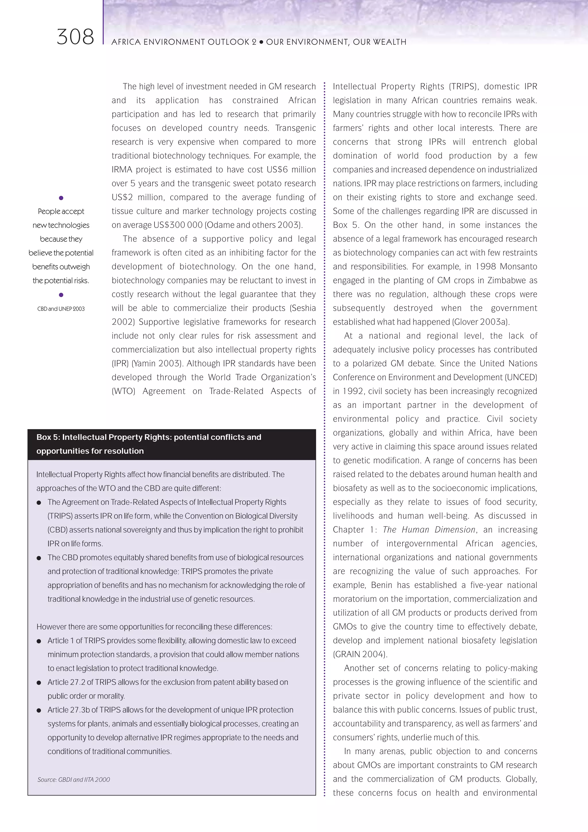 308                   AFRICA ENVIRONMENT OUTLOOK 2               ●   OUR ENVIRONMENT, OUR WEALTH




                                  The high level of investment needed in GM research          Intellectual Property Rights (TRIPS), domestic IPR
                               and   its   application   has    constrained         African   legislation in many African countries remains weak.
                               participation and has led to research that primarily           Many countries struggle with how to reconcile IPRs with
                               focuses on developed country needs. Transgenic                 farmers’ rights and other local interests. There are
                               research is very expensive when compared to more               concerns that strong IPRs will entrench global
                               traditional biotechnology techniques. For example, the         domination of world food production by a few
                               IRMA project is estimated to have cost US$6 million            companies and increased dependence on industrialized
                               over 5 years and the transgenic sweet potato research          nations. IPR may place restrictions on farmers, including
          ●                    US$2 million, compared to the average funding of               on their existing rights to store and exchange seed.
   People accept               tissue culture and marker technology projects costing          Some of the challenges regarding IPR are discussed in
 new technologies              on average US$300 000 (Odame and others 2003).                 Box 5. On the other hand, in some instances the
   because they                   The absence of a supportive policy and legal                absence of a legal framework has encouraged research
believe the potential          framework is often cited as an inhibiting factor for the       as biotechnology companies can act with few restraints
 benefits outweigh             development of biotechnology. On the one hand,                 and responsibilities. For example, in 1998 Monsanto
 the potential risks.          biotechnology companies may be reluctant to invest in          engaged in the planting of GM crops in Zimbabwe as
          ●                    costly research without the legal guarantee that they          there was no regulation, although these crops were
  CBD and UNEP 2003            will be able to commercialize their products (Seshia           subsequently destroyed when the government
                               2002) Supportive legislative frameworks for research           established what had happened (Glover 2003a).
                               include not only clear rules for risk assessment and              At a national and regional level, the lack of
                               commercialization but also intellectual property rights        adequately inclusive policy processes has contributed
                               (IPR) (Yamin 2003). Although IPR standards have been           to a polarized GM debate. Since the United Nations
                               developed through the World Trade Organization’s               Conference on Environment and Development (UNCED)
                               (WTO) Agreement on Trade-Related Aspects of                    in 1992, civil society has been increasingly recognized
                                                                                              as an important partner in the development of
                                                                                              environmental policy and practice. Civil society
                                                                                              organizations, globally and within Africa, have been
  Box 5: Intellectual Property Rights: potential conflicts and
                                                                                              very active in claiming this space around issues related
  opportunities for resolution
                                                                                              to genetic modification. A range of concerns has been
  Intellectual Property Rights affect how financial benefits are distributed. The             raised related to the debates around human health and
  approaches of the WTO and the CBD are quite different:                                      biosafety as well as to the socioeconomic implications,
  ●   The Agreement on Trade-Related Aspects of Intellectual Property Rights                  especially as they relate to issues of food security,
      (TRIPS) asserts IPR on life form, while the Convention on Biological Diversity          livelihoods and human well-being. As discussed in
      (CBD) asserts national sovereignty and thus by implication the right to prohibit        Chapter 1: The Human Dimension, an increasing
      IPR on life forms.                                                                      number of intergovernmental African agencies,
  ●   The CBD promotes equitably shared benefits from use of biological resources             international organizations and national governments
      and protection of traditional knowledge; TRIPS promotes the private                     are recognizing the value of such approaches. For
      appropriation of benefits and has no mechanism for acknowledging the role of            example, Benin has established a five-year national
      traditional knowledge in the industrial use of genetic resources.                       moratorium on the importation, commercialization and
                                                                                              utilization of all GM products or products derived from
  However there are some opportunities for reconciling these differences:                     GMOs to give the country time to effectively debate,
  ●   Article 1 of TRIPS provides some flexibility, allowing domestic law to exceed           develop and implement national biosafety legislation
      minimum protection standards, a provision that could allow member nations               (GRAIN 2004).
      to enact legislation to protect traditional knowledge.                                     Another set of concerns relating to policy-making
  ●   Article 27.2 of TRIPS allows for the exclusion from patent ability based on             processes is the growing influence of the scientific and
      public order or morality.                                                               private sector in policy development and how to
  ●   Article 27.3b of TRIPS allows for the development of unique IPR protection              balance this with public concerns. Issues of public trust,
      systems for plants, animals and essentially biological processes, creating an           accountability and transparency, as well as farmers’ and
      opportunity to develop alternative IPR regimes appropriate to the needs and             consumers’ rights, underlie much of this.
      conditions of traditional communities.                                                     In many arenas, public objection to and concerns
                                                                                              about GMOs are important constraints to GM research
  Source: GBDI and IITA 2000                                                                  and the commercialization of GM products. Globally,
                                                                                              these concerns focus on health and environmental
 