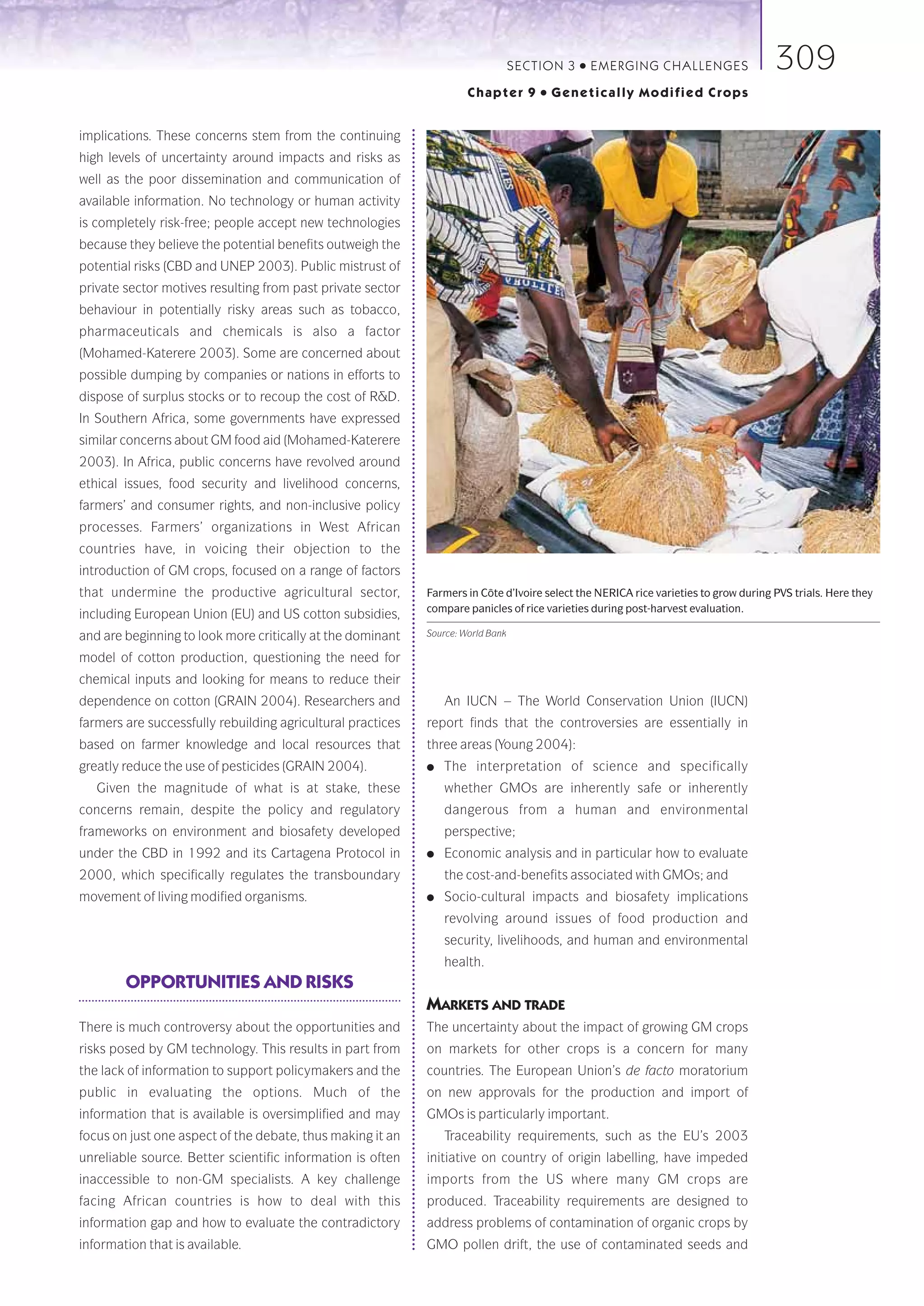 SECTION 3   ●   E M E R GI NG C HALLE NGE S         309
                                                                      Chapter 9       ●   Genetically Modified Crops


implications. These concerns stem from the continuing
high levels of uncertainty around impacts and risks as
well as the poor dissemination and communication of
available information. No technology or human activity
is completely risk-free; people accept new technologies
because they believe the potential benefits outweigh the
potential risks (CBD and UNEP 2003). Public mistrust of
private sector motives resulting from past private sector
behaviour in potentially risky areas such as tobacco,
pharmaceuticals and chemicals is also a factor
(Mohamed-Katerere 2003). Some are concerned about
possible dumping by companies or nations in efforts to
dispose of surplus stocks or to recoup the cost of R&D.
In Southern Africa, some governments have expressed
similar concerns about GM food aid (Mohamed-Katerere
2003). In Africa, public concerns have revolved around
ethical issues, food security and livelihood concerns,
farmers’ and consumer rights, and non-inclusive policy
processes. Farmers’ organizations in West African
countries have, in voicing their objection to the
introduction of GM crops, focused on a range of factors
that undermine the productive agricultural sector,           Farmers in Côte d’Ivoire select the NERICA rice varieties to grow during PVS trials. Here they
                                                             compare panicles of rice varieties during post-harvest evaluation.
including European Union (EU) and US cotton subsidies,
and are beginning to look more critically at the dominant    Source: World Bank

model of cotton production, questioning the need for
chemical inputs and looking for means to reduce their
dependence on cotton (GRAIN 2004). Researchers and               An IUCN – The World Conservation Union (IUCN)
farmers are successfully rebuilding agricultural practices   report finds that the controversies are essentially in
based on farmer knowledge and local resources that           three areas (Young 2004):
greatly reduce the use of pesticides (GRAIN 2004).           ●   The interpretation of science and specifically
   Given the magnitude of what is at stake, these                whether GMOs are inherently safe or inherently
concerns remain, despite the policy and regulatory               dangerous from a human and environmental
frameworks on environment and biosafety developed                perspective;
under the CBD in 1992 and its Cartagena Protocol in          ●   Economic analysis and in particular how to evaluate
2000, which specifically regulates the transboundary             the cost-and-benefits associated with GMOs; and
movement of living modified organisms.                       ●   Socio-cultural impacts and biosafety implications
                                                                 revolving around issues of food production and
                                                                 security, livelihoods, and human and environmental
                                                                 health.
        OPPORTUNITIES AND RISKS
                                                             MARKETS AND TRADE
There is much controversy about the opportunities and        The uncertainty about the impact of growing GM crops
risks posed by GM technology. This results in part from      on markets for other crops is a concern for many
the lack of information to support policymakers and the      countries. The European Union’s de facto moratorium
public in evaluating the options. Much of the                on new approvals for the production and import of
information that is available is oversimplified and may      GMOs is particularly important.
focus on just one aspect of the debate, thus making it an        Traceability requirements, such as the EU’s 2003
unreliable source. Better scientific information is often    initiative on country of origin labelling, have impeded
inaccessible to non-GM specialists. A key challenge          imports from the US where many GM crops are
facing African countries is how to deal with this            produced. Traceability requirements are designed to
information gap and how to evaluate the contradictory        address problems of contamination of organic crops by
information that is available.                               GMO pollen drift, the use of contaminated seeds and
 