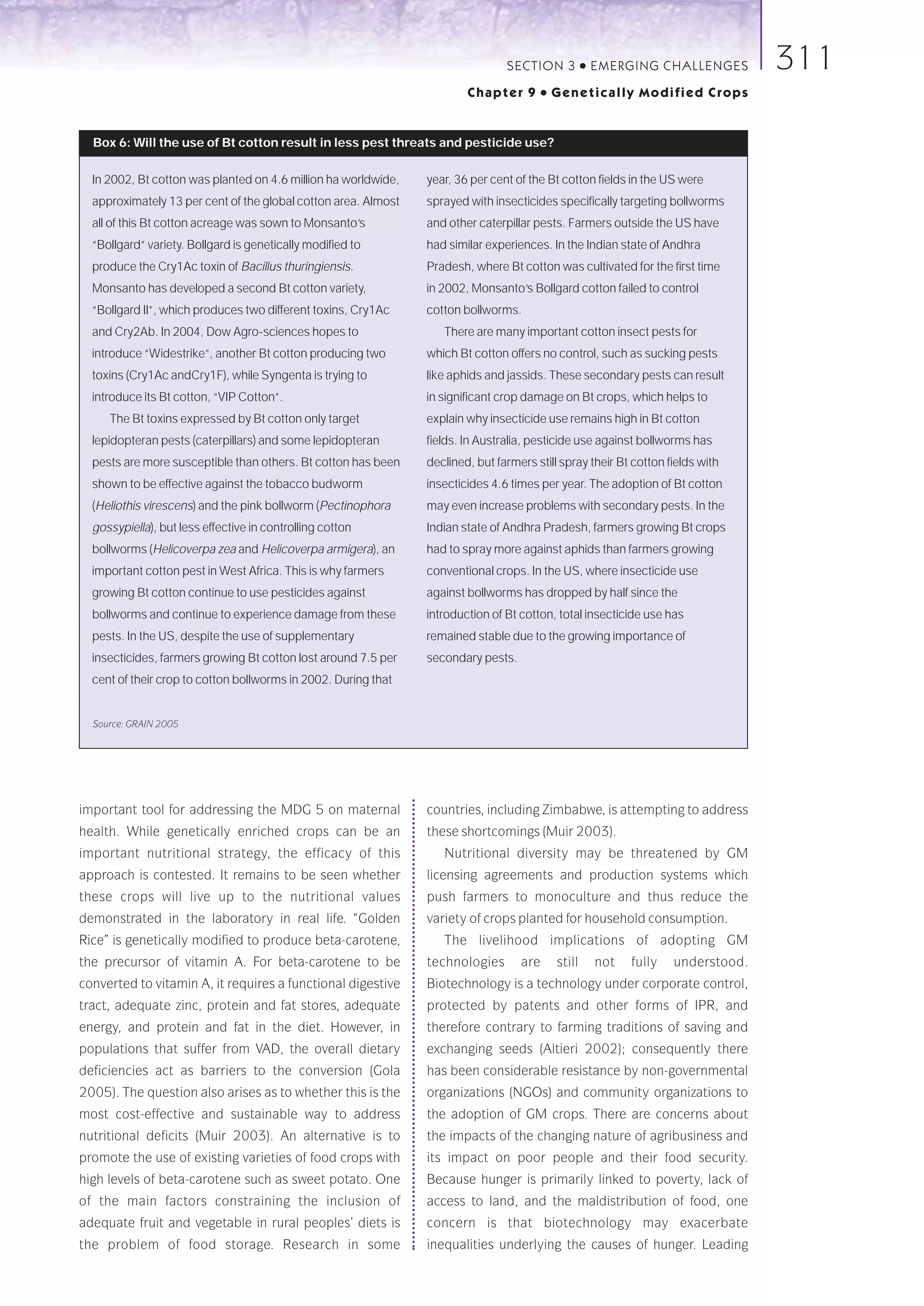 SECTION 3            ●   E M E R GI NG C HALLE NGE S   311
                                                                        Chapter 9        ●   Genetically Modified Crops


  Box 6: Will the use of Bt cotton result in less pest threats and pesticide use?

  In 2002, Bt cotton was planted on 4.6 million ha worldwide,   year, 36 per cent of the Bt cotton fields in the US were
  approximately 13 per cent of the global cotton area. Almost   sprayed with insecticides specifically targeting bollworms
  all of this Bt cotton acreage was sown to Monsanto’s          and other caterpillar pests. Farmers outside the US have
  “Bollgard” variety. Bollgard is genetically modified to       had similar experiences. In the Indian state of Andhra
  produce the Cry1Ac toxin of Bacillus thuringiensis.           Pradesh, where Bt cotton was cultivated for the first time
  Monsanto has developed a second Bt cotton variety,            in 2002, Monsanto’s Bollgard cotton failed to control
  “Bollgard II”, which produces two different toxins, Cry1Ac    cotton bollworms.
  and Cry2Ab. In 2004, Dow Agro-sciences hopes to                  There are many important cotton insect pests for
  introduce “Widestrike”, another Bt cotton producing two       which Bt cotton offers no control, such as sucking pests
  toxins (Cry1Ac andCry1F), while Syngenta is trying to         like aphids and jassids. These secondary pests can result
  introduce its Bt cotton, “VIP Cotton”.                        in significant crop damage on Bt crops, which helps to
     The Bt toxins expressed by Bt cotton only target           explain why insecticide use remains high in Bt cotton
  lepidopteran pests (caterpillars) and some lepidopteran       fields. In Australia, pesticide use against bollworms has
  pests are more susceptible than others. Bt cotton has been    declined, but farmers still spray their Bt cotton fields with
  shown to be effective against the tobacco budworm             insecticides 4.6 times per year. The adoption of Bt cotton
  (Heliothis virescens) and the pink bollworm (Pectinophora     may even increase problems with secondary pests. In the
  gossypiella), but less effective in controlling cotton        Indian state of Andhra Pradesh, farmers growing Bt crops
  bollworms (Helicoverpa zea and Helicoverpa armigera), an      had to spray more against aphids than farmers growing
  important cotton pest in West Africa. This is why farmers     conventional crops. In the US, where insecticide use
  growing Bt cotton continue to use pesticides against          against bollworms has dropped by half since the
  bollworms and continue to experience damage from these        introduction of Bt cotton, total insecticide use has
  pests. In the US, despite the use of supplementary            remained stable due to the growing importance of
  insecticides, farmers growing Bt cotton lost around 7.5 per   secondary pests.
  cent of their crop to cotton bollworms in 2002. During that


  Source: GRAIN 2005




important tool for addressing the MDG 5 on maternal             countries, including Zimbabwe, is attempting to address
health. While genetically enriched crops can be an              these shortcomings (Muir 2003).
important nutritional strategy, the efficacy of this               Nutritional diversity may be threatened by GM
approach is contested. It remains to be seen whether            licensing agreements and production systems which
these crops will live up to the nutritional values              push farmers to monoculture and thus reduce the
demonstrated in the laboratory in real life. “Golden            variety of crops planted for household consumption.
Rice” is genetically modified to produce beta-carotene,            The livelihood implications of adopting GM
the precursor of vitamin A. For beta-carotene to be             technologies       are       still       not   fully   understood.
converted to vitamin A, it requires a functional digestive      Biotechnology is a technology under corporate control,
tract, adequate zinc, protein and fat stores, adequate          protected by patents and other forms of IPR, and
energy, and protein and fat in the diet. However, in            therefore contrary to farming traditions of saving and
populations that suffer from VAD, the overall dietary           exchanging seeds (Altieri 2002); consequently there
deficiencies act as barriers to the conversion (Gola            has been considerable resistance by non-governmental
2005). The question also arises as to whether this is the       organizations (NGOs) and community organizations to
most cost-effective and sustainable way to address              the adoption of GM crops. There are concerns about
nutritional deficits (Muir 2003). An alternative is to          the impacts of the changing nature of agribusiness and
promote the use of existing varieties of food crops with        its impact on poor people and their food security.
high levels of beta-carotene such as sweet potato. One          Because hunger is primarily linked to poverty, lack of
of the main factors constraining the inclusion of               access to land, and the maldistribution of food, one
adequate fruit and vegetable in rural peoples’ diets is         concern is that biotechnology may exacerbate
the problem of food storage. Research in some                   inequalities underlying the causes of hunger. Leading
 