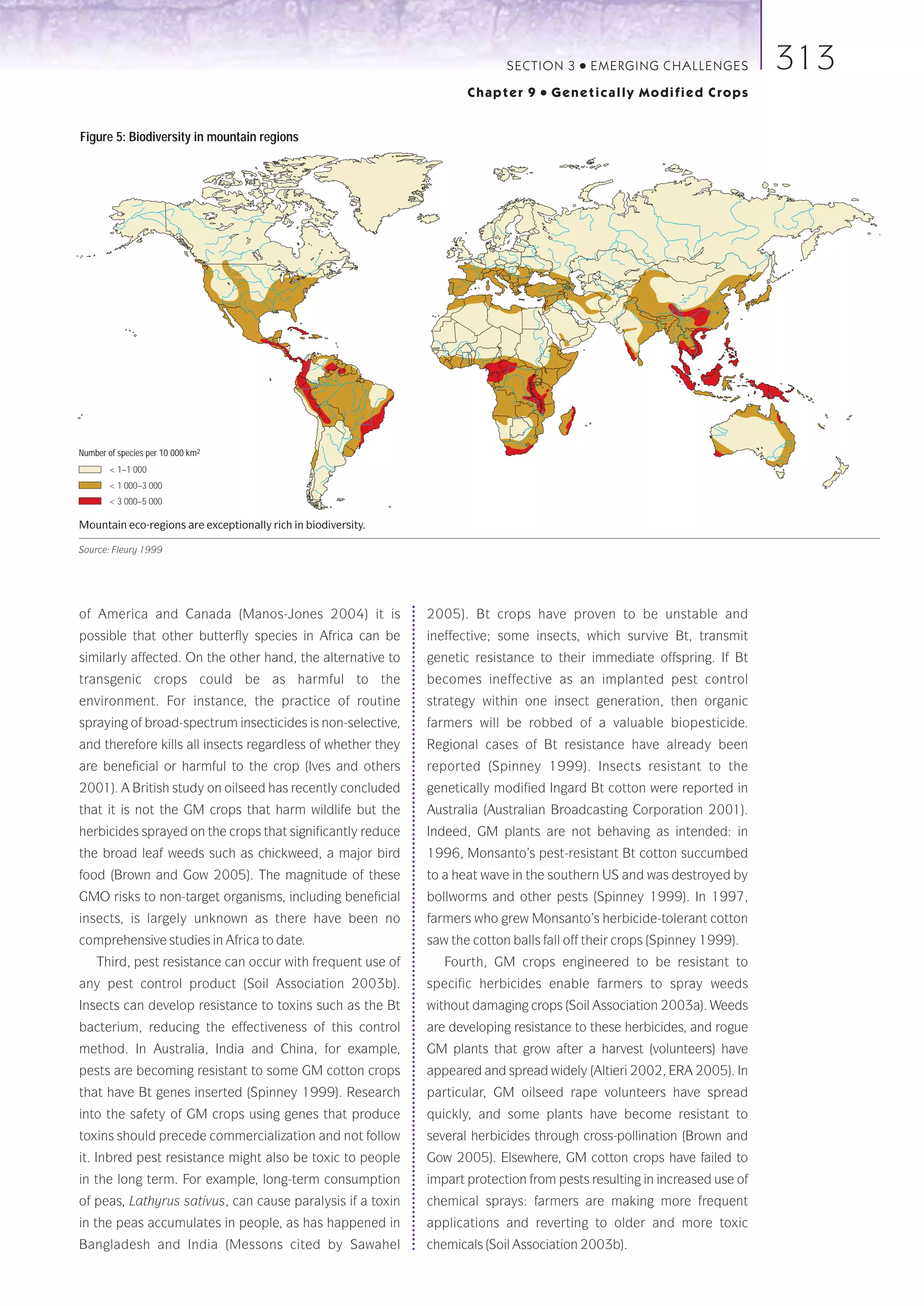 SECTION 3    ●   E M E R GI NG C HALLE NGE S   313
                                                                      Chapter 9    ●   Genetically Modified Crops


Figure 5: Biodiversity in mountain regions




Number of species per 10 000 km2
        < 1–1 000
        < 1 000–3 000
        < 3 000–5 000

Mountain eco-regions are exceptionally rich in biodiversity.

Source: Fleury 1999




of America and Canada (Manos-Jones 2004) it is                 2005). Bt crops have proven to be unstable and
possible that other butterfly species in Africa can be         ineffective; some insects, which survive Bt, transmit
similarly affected. On the other hand, the alternative to      genetic resistance to their immediate offspring. If Bt
transgenic crops could be as harmful to the                    becomes ineffective as an implanted pest control
environment. For instance, the practice of routine             strategy within one insect generation, then organic
spraying of broad-spectrum insecticides is non-selective,      farmers will be robbed of a valuable biopesticide.
and therefore kills all insects regardless of whether they     Regional cases of Bt resistance have already been
are beneficial or harmful to the crop (Ives and others         reported (Spinney 1999). Insects resistant to the
2001). A British study on oilseed has recently concluded       genetically modified Ingard Bt cotton were reported in
that it is not the GM crops that harm wildlife but the         Australia (Australian Broadcasting Corporation 2001).
herbicides sprayed on the crops that significantly reduce      Indeed, GM plants are not behaving as intended: in
the broad leaf weeds such as chickweed, a major bird           1996, Monsanto’s pest-resistant Bt cotton succumbed
food (Brown and Gow 2005). The magnitude of these              to a heat wave in the southern US and was destroyed by
GMO risks to non-target organisms, including beneficial        bollworms and other pests (Spinney 1999). In 1997,
insects, is largely unknown as there have been no              farmers who grew Monsanto’s herbicide-tolerant cotton
comprehensive studies in Africa to date.                       saw the cotton balls fall off their crops (Spinney 1999).
    Third, pest resistance can occur with frequent use of         Fourth, GM crops engineered to be resistant to
any pest control product (Soil Association 2003b).             specific herbicides enable farmers to spray weeds
Insects can develop resistance to toxins such as the Bt        without damaging crops (Soil Association 2003a). Weeds
bacterium, reducing the effectiveness of this control          are developing resistance to these herbicides, and rogue
method. In Australia, India and China, for example,            GM plants that grow after a harvest (volunteers) have
pests are becoming resistant to some GM cotton crops           appeared and spread widely (Altieri 2002, ERA 2005). In
that have Bt genes inserted (Spinney 1999). Research           particular, GM oilseed rape volunteers have spread
into the safety of GM crops using genes that produce           quickly, and some plants have become resistant to
toxins should precede commercialization and not follow         several herbicides through cross-pollination (Brown and
it. Inbred pest resistance might also be toxic to people       Gow 2005). Elsewhere, GM cotton crops have failed to
in the long term. For example, long-term consumption           impart protection from pests resulting in increased use of
of peas, Lathyrus sativus, can cause paralysis if a toxin      chemical sprays: farmers are making more frequent
in the peas accumulates in people, as has happened in          applications and reverting to older and more toxic
Bangladesh and India (Messons cited by Sawahel                 chemicals (Soil Association 2003b).
 