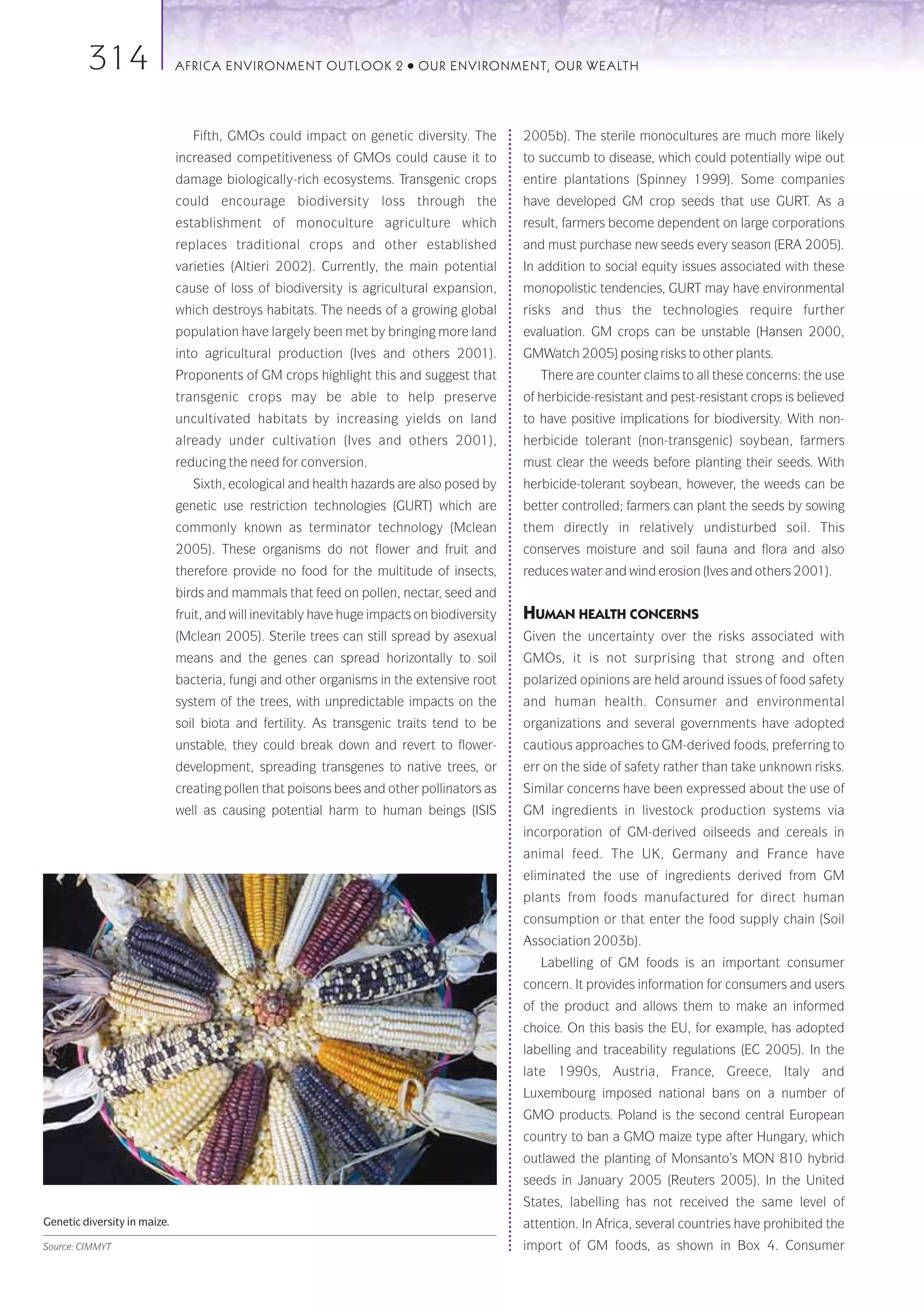 314                  AFRICA ENVIRONMENT OUTLOOK 2               ●   OUR ENVIRONMENT, OUR WEALTH




                                 Fifth, GMOs could impact on genetic diversity. The          2005b). The sterile monocultures are much more likely
                              increased competitiveness of GMOs could cause it to            to succumb to disease, which could potentially wipe out
                              damage biologically-rich ecosystems. Transgenic crops          entire plantations (Spinney 1999). Some companies
                              could encourage biodiversity loss through the                  have developed GM crop seeds that use GURT. As a
                              establishment of monoculture agriculture which                 result, farmers become dependent on large corporations
                              replaces traditional crops and other established               and must purchase new seeds every season (ERA 2005).
                              varieties (Altieri 2002). Currently, the main potential        In addition to social equity issues associated with these
                              cause of loss of biodiversity is agricultural expansion,       monopolistic tendencies, GURT may have environmental
                              which destroys habitats. The needs of a growing global         risks and thus the technologies require further
                              population have largely been met by bringing more land         evaluation. GM crops can be unstable (Hansen 2000,
                              into agricultural production (Ives and others 2001).           GMWatch 2005) posing risks to other plants.
                              Proponents of GM crops highlight this and suggest that            There are counter claims to all these concerns: the use
                              transgenic crops may be able to help preserve                  of herbicide-resistant and pest-resistant crops is believed
                              uncultivated habitats by increasing yields on land             to have positive implications for biodiversity. With non-
                              already under cultivation (Ives and others 2001),              herbicide tolerant (non-transgenic) soybean, farmers
                              reducing the need for conversion.                              must clear the weeds before planting their seeds. With
                                 Sixth, ecological and health hazards are also posed by      herbicide-tolerant soybean, however, the weeds can be
                              genetic use restriction technologies (GURT) which are          better controlled; farmers can plant the seeds by sowing
                              commonly known as terminator technology (Mclean                them directly in relatively undisturbed soil. This
                              2005). These organisms do not flower and fruit and             conserves moisture and soil fauna and flora and also
                              therefore provide no food for the multitude of insects,        reduces water and wind erosion (Ives and others 2001).
                              birds and mammals that feed on pollen, nectar, seed and
                              fruit, and will inevitably have huge impacts on biodiversity   HUMAN HEALTH CONCERNS
                              (Mclean 2005). Sterile trees can still spread by asexual       Given the uncertainty over the risks associated with
                              means and the genes can spread horizontally to soil            GMOs, it is not surprising that strong and often
                              bacteria, fungi and other organisms in the extensive root      polarized opinions are held around issues of food safety
                              system of the trees, with unpredictable impacts on the         and human health. Consumer and environmental
                              soil biota and fertility. As transgenic traits tend to be      organizations and several governments have adopted
                              unstable, they could break down and revert to flower-          cautious approaches to GM-derived foods, preferring to
                              development, spreading transgenes to native trees, or          err on the side of safety rather than take unknown risks.
                              creating pollen that poisons bees and other pollinators as     Similar concerns have been expressed about the use of
                              well as causing potential harm to human beings (ISIS           GM ingredients in livestock production systems via
                                                                                             incorporation of GM-derived oilseeds and cereals in
                                                                                             animal feed. The UK, Germany and France have
                                                                                             eliminated the use of ingredients derived from GM
                                                                                             plants from foods manufactured for direct human
                                                                                             consumption or that enter the food supply chain (Soil
                                                                                             Association 2003b).
                                                                                                Labelling of GM foods is an important consumer
                                                                                             concern. It provides information for consumers and users
                                                                                             of the product and allows them to make an informed
                                                                                             choice. On this basis the EU, for example, has adopted
                                                                                             labelling and traceability regulations (EC 2005). In the
                                                                                             late 1990s, Austria, France, Greece, Italy and
                                                                                             Luxembourg imposed national bans on a number of
                                                                                             GMO products. Poland is the second central European
                                                                                             country to ban a GMO maize type after Hungary, which
                                                                                             outlawed the planting of Monsanto’s MON 810 hybrid
                                                                                             seeds in January 2005 (Reuters 2005). In the United
                                                                                             States, labelling has not received the same level of
Genetic diversity in maize.                                                                  attention. In Africa, several countries have prohibited the
Source: CIMMYT                                                                               import of GM foods, as shown in Box 4. Consumer
 