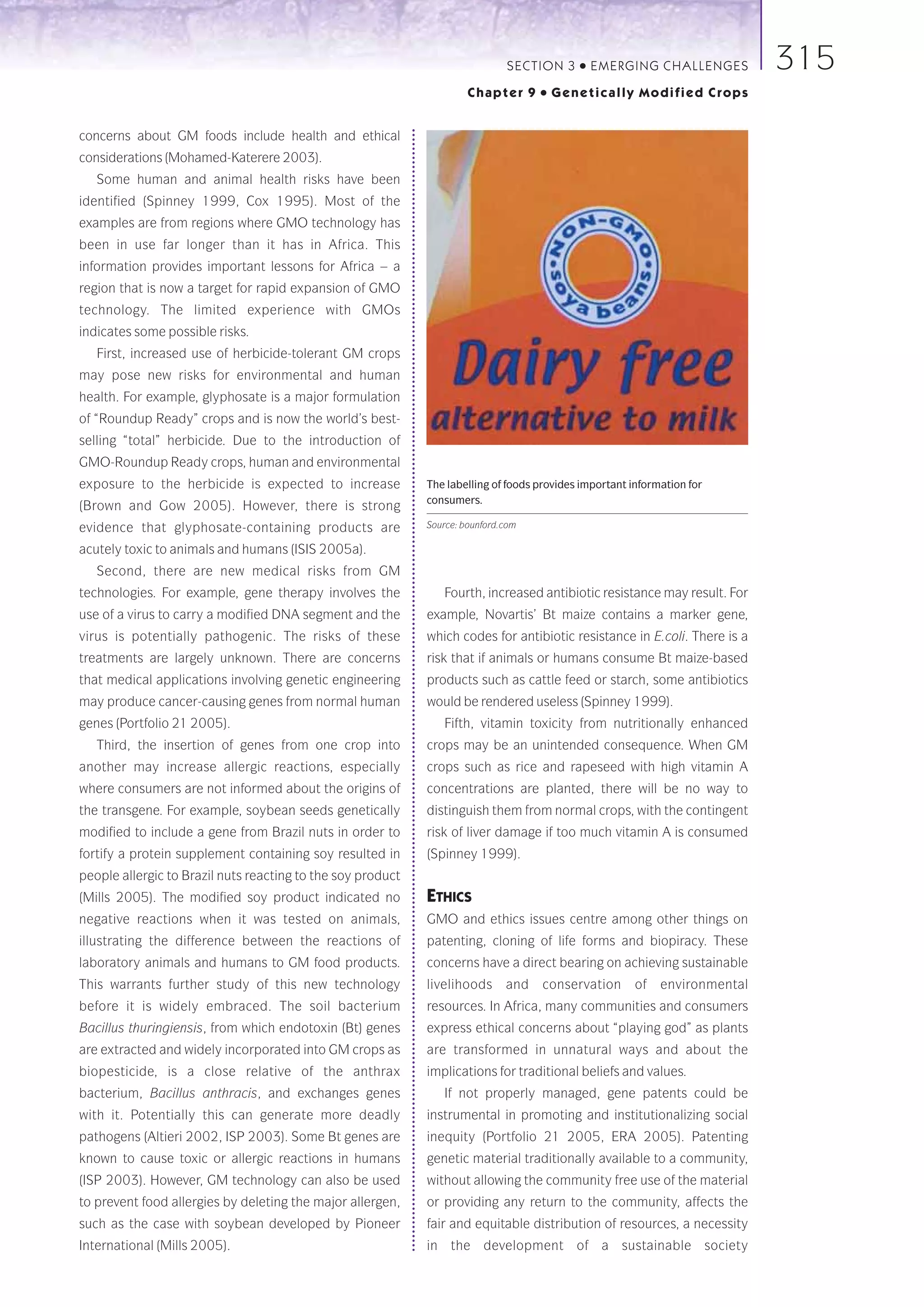 SECTION 3     ●   E M E R GI NG C HALLE NGE S   315
                                                                      Chapter 9     ●   Genetically Modified Crops


concerns about GM foods include health and ethical
considerations (Mohamed-Katerere 2003).
   Some human and animal health risks have been
identified (Spinney 1999, Cox 1995). Most of the
examples are from regions where GMO technology has
been in use far longer than it has in Africa. This
information provides important lessons for Africa – a
region that is now a target for rapid expansion of GMO
technology. The limited experience with GMOs
indicates some possible risks.
   First, increased use of herbicide-tolerant GM crops
may pose new risks for environmental and human
health. For example, glyphosate is a major formulation
of “Roundup Ready” crops and is now the world’s best-
selling “total” herbicide. Due to the introduction of
GMO-Roundup Ready crops, human and environmental
exposure to the herbicide is expected to increase            The labelling of foods provides important information for
                                                             consumers.
(Brown and Gow 2005). However, there is strong
evidence that glyphosate-containing products are             Source: bounford.com

acutely toxic to animals and humans (ISIS 2005a).
   Second, there are new medical risks from GM
technologies. For example, gene therapy involves the            Fourth, increased antibiotic resistance may result. For
use of a virus to carry a modified DNA segment and the       example, Novartis’ Bt maize contains a marker gene,
virus is potentially pathogenic. The risks of these          which codes for antibiotic resistance in E.coli. There is a
treatments are largely unknown. There are concerns           risk that if animals or humans consume Bt maize-based
that medical applications involving genetic engineering      products such as cattle feed or starch, some antibiotics
may produce cancer-causing genes from normal human           would be rendered useless (Spinney 1999).
genes (Portfolio 21 2005).                                      Fifth, vitamin toxicity from nutritionally enhanced
   Third, the insertion of genes from one crop into          crops may be an unintended consequence. When GM
another may increase allergic reactions, especially          crops such as rice and rapeseed with high vitamin A
where consumers are not informed about the origins of        concentrations are planted, there will be no way to
the transgene. For example, soybean seeds genetically        distinguish them from normal crops, with the contingent
modified to include a gene from Brazil nuts in order to      risk of liver damage if too much vitamin A is consumed
fortify a protein supplement containing soy resulted in      (Spinney 1999).
people allergic to Brazil nuts reacting to the soy product
(Mills 2005). The modified soy product indicated no          ETHICS
negative reactions when it was tested on animals,            GMO and ethics issues centre among other things on
illustrating the difference between the reactions of         patenting, cloning of life forms and biopiracy. These
laboratory animals and humans to GM food products.           concerns have a direct bearing on achieving sustainable
This warrants further study of this new technology           livelihoods      and   conservation        of   environmental
before it is widely embraced. The soil bacterium             resources. In Africa, many communities and consumers
Bacillus thuringiensis, from which endotoxin (Bt) genes      express ethical concerns about “playing god” as plants
are extracted and widely incorporated into GM crops as       are transformed in unnatural ways and about the
biopesticide, is a close relative of the anthrax             implications for traditional beliefs and values.
bacterium, Bacillus anthracis, and exchanges genes              If not properly managed, gene patents could be
with it. Potentially this can generate more deadly           instrumental in promoting and institutionalizing social
pathogens (Altieri 2002, ISP 2003). Some Bt genes are        inequity (Portfolio 21 2005, ERA 2005). Patenting
known to cause toxic or allergic reactions in humans         genetic material traditionally available to a community,
(ISP 2003). However, GM technology can also be used          without allowing the community free use of the material
to prevent food allergies by deleting the major allergen,    or providing any return to the community, affects the
such as the case with soybean developed by Pioneer           fair and equitable distribution of resources, a necessity
International (Mills 2005).                                  in the development of a sustainable society
 