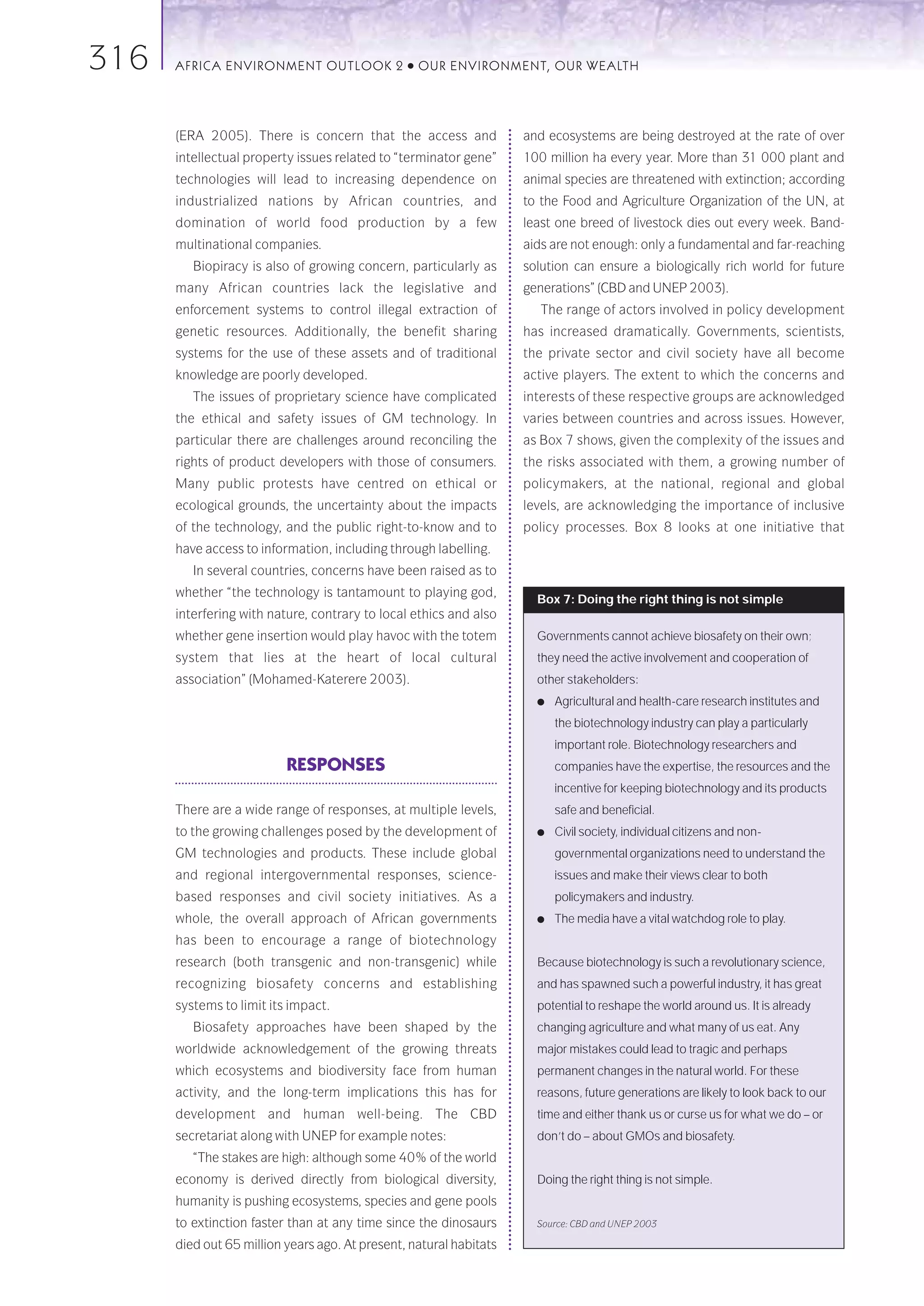316   AFRICA ENVIRONMENT OUTLOOK 2              ●   OUR ENVIRONMENT, OUR WEALTH




      (ERA 2005). There is concern that the access and              and ecosystems are being destroyed at the rate of over
      intellectual property issues related to “terminator gene”     100 million ha every year. More than 31 000 plant and
      technologies will lead to increasing dependence on            animal species are threatened with extinction; according
      industrialized nations by African countries, and              to the Food and Agriculture Organization of the UN, at
      domination of world food production by a few                  least one breed of livestock dies out every week. Band-
      multinational companies.                                      aids are not enough: only a fundamental and far-reaching
         Biopiracy is also of growing concern, particularly as      solution can ensure a biologically rich world for future
      many African countries lack the legislative and               generations” (CBD and UNEP 2003).
      enforcement systems to control illegal extraction of             The range of actors involved in policy development
      genetic resources. Additionally, the benefit sharing          has increased dramatically. Governments, scientists,
      systems for the use of these assets and of traditional        the private sector and civil society have all become
      knowledge are poorly developed.                               active players. The extent to which the concerns and
         The issues of proprietary science have complicated         interests of these respective groups are acknowledged
      the ethical and safety issues of GM technology. In            varies between countries and across issues. However,
      particular there are challenges around reconciling the        as Box 7 shows, given the complexity of the issues and
      rights of product developers with those of consumers.         the risks associated with them, a growing number of
      Many public protests have centred on ethical or               policymakers, at the national, regional and global
      ecological grounds, the uncertainty about the impacts         levels, are acknowledging the importance of inclusive
      of the technology, and the public right-to-know and to        policy processes. Box 8 looks at one initiative that
      have access to information, including through labelling.
         In several countries, concerns have been raised as to
      whether “the technology is tantamount to playing god,
                                                                      Box 7: Doing the right thing is not simple
      interfering with nature, contrary to local ethics and also
      whether gene insertion would play havoc with the totem          Governments cannot achieve biosafety on their own;
      system that lies at the heart of local cultural                 they need the active involvement and cooperation of
      association” (Mohamed-Katerere 2003).                           other stakeholders:
                                                                      ●   Agricultural and health-care research institutes and
                                                                          the biotechnology industry can play a particularly
                                                                          important role. Biotechnology researchers and
                          RESPONSES                                       companies have the expertise, the resources and the
                                                                          incentive for keeping biotechnology and its products
      There are a wide range of responses, at multiple levels,            safe and beneficial.
      to the growing challenges posed by the development of           ●   Civil society, individual citizens and non-
      GM technologies and products. These include global                  governmental organizations need to understand the
      and regional intergovernmental responses, science-                  issues and make their views clear to both
      based responses and civil society initiatives. As a                 policymakers and industry.
      whole, the overall approach of African governments              ●   The media have a vital watchdog role to play.
      has been to encourage a range of biotechnology
      research (both transgenic and non-transgenic) while             Because biotechnology is such a revolutionary science,
      recognizing biosafety concerns and establishing                 and has spawned such a powerful industry, it has great
      systems to limit its impact.                                    potential to reshape the world around us. It is already
         Biosafety approaches have been shaped by the                 changing agriculture and what many of us eat. Any
      worldwide acknowledgement of the growing threats                major mistakes could lead to tragic and perhaps
      which ecosystems and biodiversity face from human               permanent changes in the natural world. For these
      activity, and the long-term implications this has for           reasons, future generations are likely to look back to our
      development and human well-being. The CBD                       time and either thank us or curse us for what we do – or
      secretariat along with UNEP for example notes:                  don’t do – about GMOs and biosafety.
         “The stakes are high: although some 40% of the world
      economy is derived directly from biological diversity,          Doing the right thing is not simple.
      humanity is pushing ecosystems, species and gene pools
      to extinction faster than at any time since the dinosaurs       Source: CBD and UNEP 2003

      died out 65 million years ago. At present, natural habitats
 