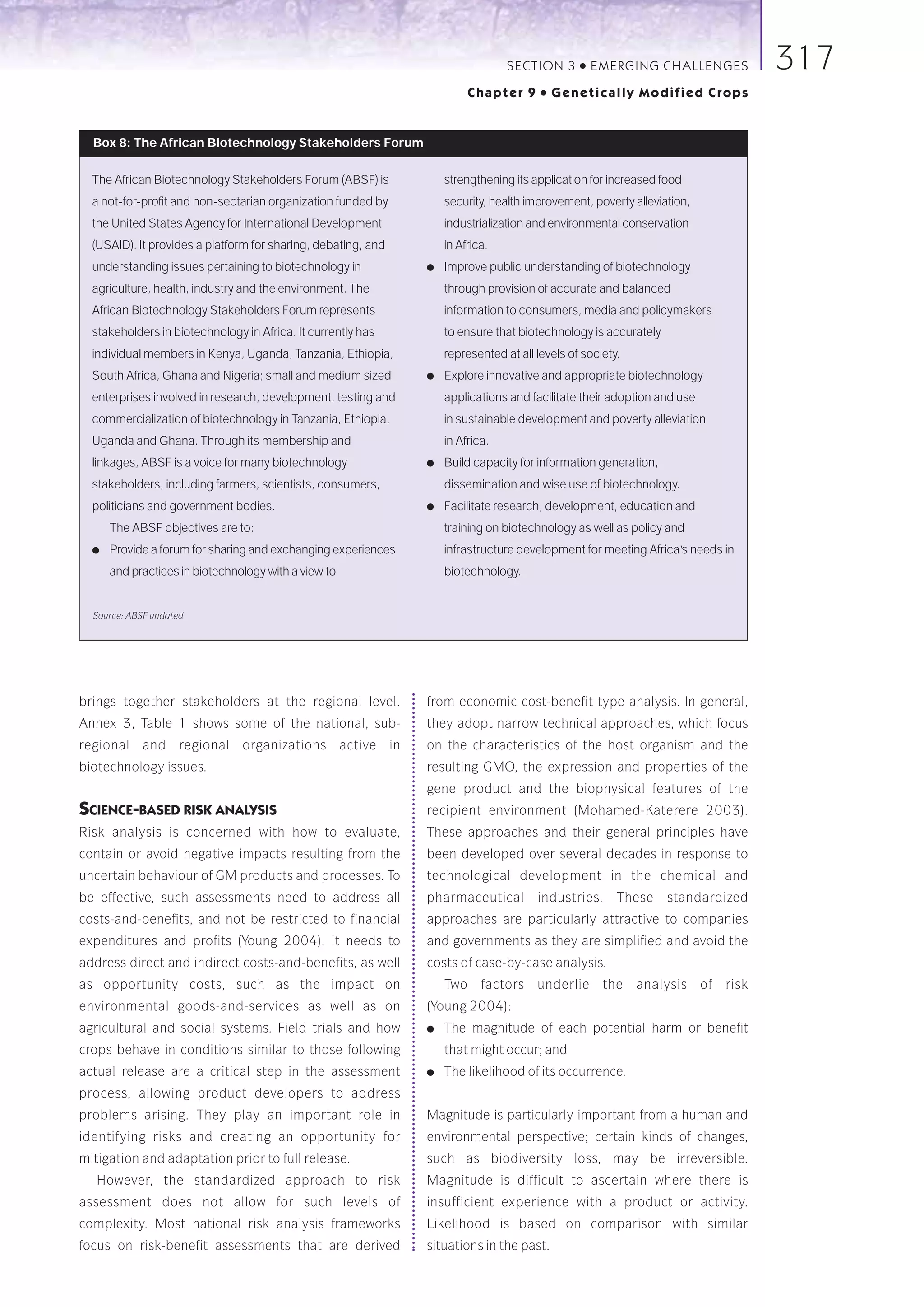 SECTION 3      ●   E M E R GI NG C HALLE NGE S      317
                                                                         Chapter 9     ●   Genetically Modified Crops


  Box 8: The African Biotechnology Stakeholders Forum

  The African Biotechnology Stakeholders Forum (ABSF) is           strengthening its application for increased food
  a not-for-profit and non-sectarian organization funded by        security, health improvement, poverty alleviation,
  the United States Agency for International Development           industrialization and environmental conservation
  (USAID). It provides a platform for sharing, debating, and       in Africa.
  understanding issues pertaining to biotechnology in          ●   Improve public understanding of biotechnology
  agriculture, health, industry and the environment. The           through provision of accurate and balanced
  African Biotechnology Stakeholders Forum represents              information to consumers, media and policymakers
  stakeholders in biotechnology in Africa. It currently has        to ensure that biotechnology is accurately
  individual members in Kenya, Uganda, Tanzania, Ethiopia,         represented at all levels of society.
  South Africa, Ghana and Nigeria; small and medium sized      ●   Explore innovative and appropriate biotechnology
  enterprises involved in research, development, testing and       applications and facilitate their adoption and use
  commercialization of biotechnology in Tanzania, Ethiopia,        in sustainable development and poverty alleviation
  Uganda and Ghana. Through its membership and                     in Africa.
  linkages, ABSF is a voice for many biotechnology             ●   Build capacity for information generation,
  stakeholders, including farmers, scientists, consumers,          dissemination and wise use of biotechnology.
  politicians and government bodies.                           ●   Facilitate research, development, education and
      The ABSF objectives are to:                                  training on biotechnology as well as policy and
  ●   Provide a forum for sharing and exchanging experiences       infrastructure development for meeting Africa’s needs in
      and practices in biotechnology with a view to                biotechnology.


  Source: ABSF undated




brings together stakeholders at the regional level.            from economic cost-benefit type analysis. In general,
Annex 3, Table 1 shows some of the national, sub-              they adopt narrow technical approaches, which focus
regional and regional organizations active in                  on the characteristics of the host organism and the
biotechnology issues.                                          resulting GMO, the expression and properties of the
                                                               gene product and the biophysical features of the
SCIENCE-BASED RISK ANALYSIS                                    recipient environment (Mohamed-Katerere 2003).
Risk analysis is concerned with how to evaluate,               These approaches and their general principles have
contain or avoid negative impacts resulting from the           been developed over several decades in response to
uncertain behaviour of GM products and processes. To           technological development in the chemical and
be effective, such assessments need to address all             pharmaceutical         industries.      These    standardized
costs-and-benefits, and not be restricted to financial         approaches are particularly attractive to companies
expenditures and profits (Young 2004). It needs to             and governments as they are simplified and avoid the
address direct and indirect costs-and-benefits, as well        costs of case-by-case analysis.
as opportunity costs, such as the impact on                        Two     factors    underlie       the   analysis     of   risk
environmental goods-and-services as well as on                 (Young 2004):
agricultural and social systems. Field trials and how          ●   The magnitude of each potential harm or benefit
crops behave in conditions similar to those following              that might occur; and
actual release are a critical step in the assessment           ●   The likelihood of its occurrence.
process, allowing product developers to address
problems arising. They play an important role in               Magnitude is particularly important from a human and
identifying risks and creating an opportunity for              environmental perspective; certain kinds of changes,
mitigation and adaptation prior to full release.               such as biodiversity loss, may be irreversible.
   However, the standardized approach to risk                  Magnitude is difficult to ascertain where there is
assessment does not allow for such levels of                   insufficient experience with a product or activity.
complexity. Most national risk analysis frameworks             Likelihood is based on comparison with similar
focus on risk-benefit assessments that are derived             situations in the past.
 